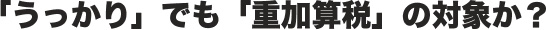 「うっかり」でも「重加算税」の対象か？