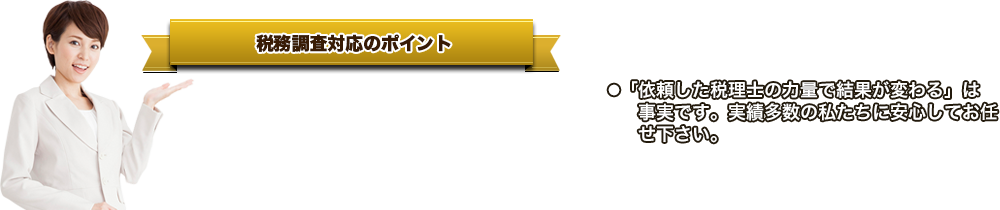 税務調査対応のポイント●「税務調査」の準備・当日・事後すべてに対応。●百戦錬磨の税理士が税務署職員と交渉します。●税制や判例に精通し、かつ緻密な駆け引き＆ハードな交渉力で最良の条件を引き出します。●「依頼した税理士の力量で結果が変わる」は事実です。実績多数の私たちに安心してお任せ下さい。