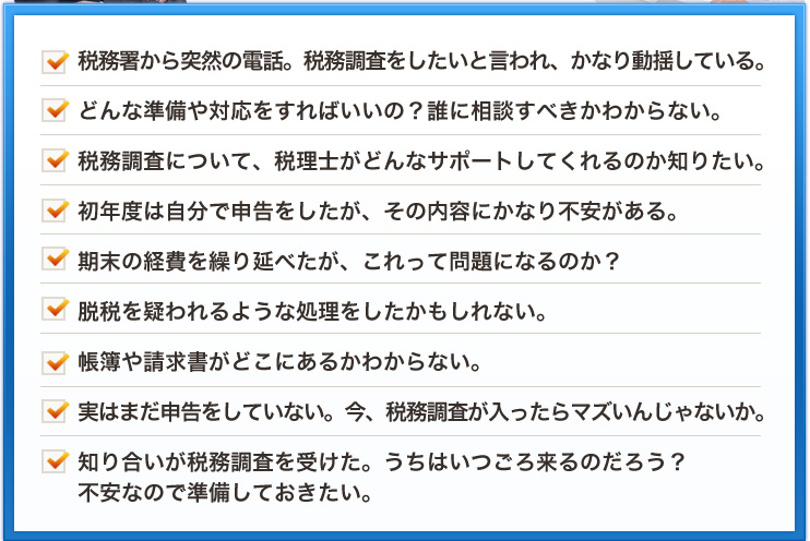 税務署から突然の電話。税務調査をしたいと言われ、かなり動揺している。どんな準備や対応をすればいいの？誰に相談すべきかわからない。税務調査について、税理士がどんなサポートしてくれるのか知りたい。初年度は自分で申告をしたが、その内容にかなり不安がある。期末の経費を繰り延べたが、これって問題になるのか？脱税を疑われるような処理をしたかもしれない。帳簿や請求書がどこにあるかわからない。実はまだ申告をしていない。今、税務調査が入ったらマズいんじゃないか。知り合いが税務調査を受けた。うちはいつごろ来るのだろう？不安なので準備しておきたい。