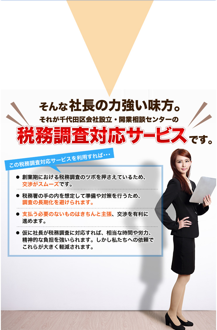 そんな社長の力強い味方。それが千代田区会社設立・開業相談センターの税務調査対応サービスです。この税務調査対応サービスを利用すれば･･･創業期における税務調査のツボを押さえているため、交渉がスムーズです。税務署の手の内を想定して準備や対策を行うため、調査の長期化を避けられます。支払う必要のないものはきちんと主張、交渉を有利に進めます。仮に社長が税務調査に対応すれば、相当な時間や労力、精神的な負担を強いられます。しかし私たちへの依頼でこれらが大きく軽減されます。
