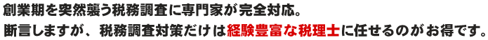 創業期を突然襲う税務調査に専門家が完全対応。断言しますが、税務調査対策だけは経験豊富な税理士に任せるのがお得です。