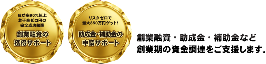 成功率９０％以上 着助成金・補助金の 申請サポート元銀行マン税理士が 創業融資・助成金・補助金など 創業期の資金調達をご支援します。  手金ゼロ円の 完全創業融資の 獲得サポート 成功報酬 リスクゼロで 最大８５０万円ゲット！