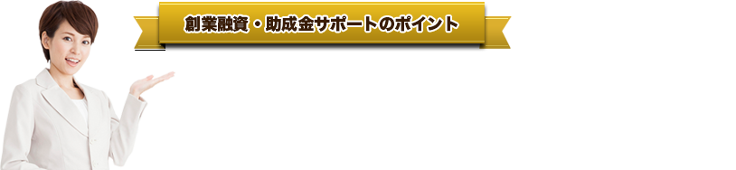 創業融資・助成金● 当センター経由であれば、「借入れ金利の削減」も可能に！● 各金融機関の直近の融資傾向に精通。ツボを押さえた交渉術を指南！● 「金融機関が融資したくなる」事業計画書の作成アドバイスも万全！●  日本政策金融公庫の面談は当センターでも実施。審査通過率も大幅アップ！サポートのポイント