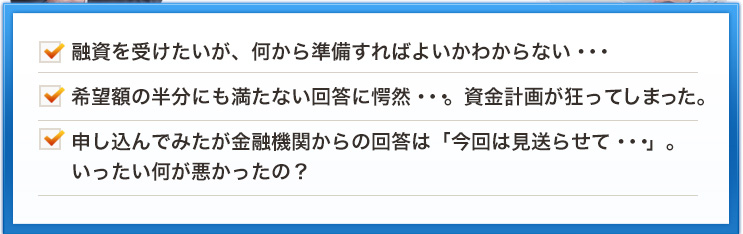 融資を受けたいが、何から準備すればよいかわからない・・・希望額の半分にも満たない回答に愕然・・・。資金計画が狂ってしまった。申し込んでみたが金融機関からの回答は「今回は見送らせて・・・」。いったい何が悪かったの？