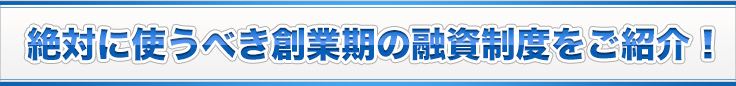 絶対に使うべき創業期の融資制度をご紹介！