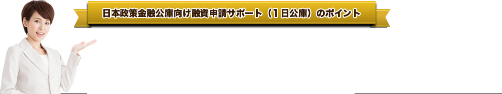 日本政策金融公庫向け融資申請サポート（１日公庫）のポイント ● 当センター税理士のサポートがあれば借入利息は約１％減額*1なります。● 日本政策金融公庫の担当者が当センター事務所に来社（１日公庫）します。  ３者面談形式で相談できるので安心です。● 元銀行マン税理士の強力サポートで、融資通過率は大幅アップします。