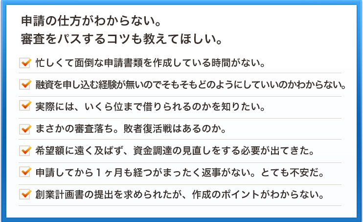 申請の仕方がわからない。審査をパスするコツも教えてほしい。忙しくて面倒な申請書類を作成している時間がない。融資を申し込む経験が無いのでそもそもどのようにしていいのかわからない。実際には、いくら位まで借りられるのかを知りたい。 まさかの審査落ち。敗者復活戦はあるのか。希望額に遠く及ばず、資金調達の見直しをする必要が出てきた。申請してから１ヶ月も経つがまったく返事がない。とても不安だ。創業計画書の提出を求められたが、作成のポイントがわからない。