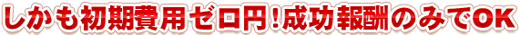 しかも初期費用ゼロ円！成功報酬のみでOK