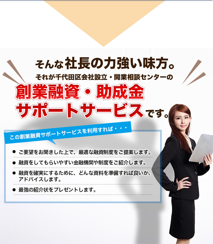 そんな社長の力強い味方。それが千代田区会社設立・開業相創業融資・助成金です。この創業融資サポートサービスを利用すれば・・・ご要望をお聞きした上で、最適な融資制度をご提案します。融資をしてもらいやすい金融機関や制度をご紹介します。融資を確実にするために、どんな資料を準備すれば良いか、アドバイスします。最強の紹介状をプレゼントします。