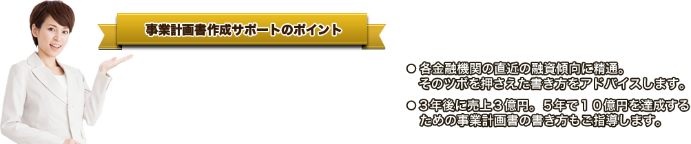 事業計画書作成サポートのポイント ● 「金融機関が融資したくなる」事業計画書   の書き方をご指導します。●   元銀行マン税理士の梅川が直接指導します。● 各金融機関の直近の融資傾向に精通。   そのツボを押さえた書き方をアドバイスします。●３年後に売上３億円。５年で１０億円を達成する   ための事業計画書の書き方もご指導します。