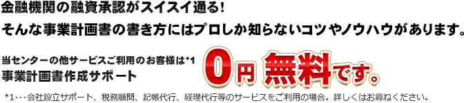 当センターの他サービスご利用のお客様は*1事業計画書作成サポート０円 無料です。*1･･･会社設立サポート、税務顧問、記帳代行、経理代行等のサービスをご利用の場合。詳しくはお尋ねください。