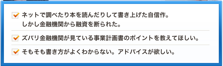 ネットで調べたり本を読んだりして書き上げた自信作。しかし金融機関から融資を断られた。ズバリ金融機関が見ている事業計画書のポイントを教えてほしい。そもそも書き方がよくわからない。アドバイスが欲しい。