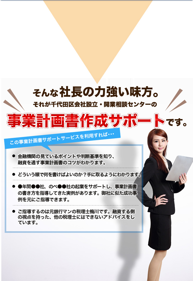 そんな社長の力強い味方。それが千代田区会社設立・開業相談センターの事業計画書作成サポートです。この事業計画書サポートサービスを利用すれば･･･金融機関の見ているポイントや判断基準を知り、融資を通す事業計画書のコツがわかります。どういう順で何を書けばよいのか？手に取るようにわかります。●年間●●社、のべ●●社の起業をサポートし、事業計画書の書き方を指導してきた実例があります。御社に似た成功事例を元にご指導できます。ご指導するのは元銀行マンの税理士梅川です。融資する側の視点を持った、他の税理士にはできないアドバイスをしています。