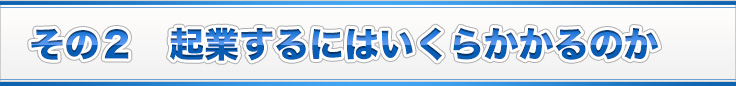 その２　起業するにはいくらかかるのか