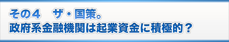 その４　ザ・国策。
政府系金融機関は起業資金に積極的？
