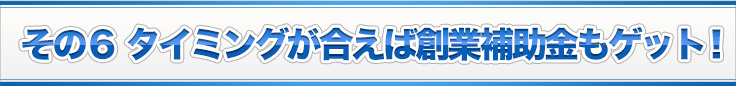 その６ タイミングが合えば創業補助金もゲット！