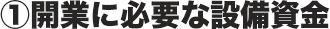 ①開業に必要な設備資金
