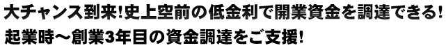 大チャンス到来！史上空前の低金利で開業資金を調達できる！ 起業時～創業3年目の資金調達をご支援！ 