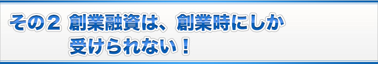 その２ 創業融資は、創業時にしか受けられない！