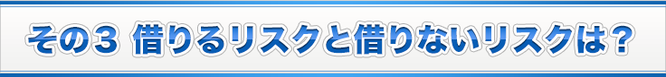 その３ 借りるリスクと借りないリスクは？