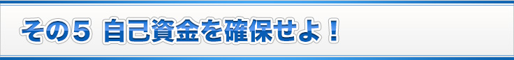 その５ 自己資金を確保せよ！
