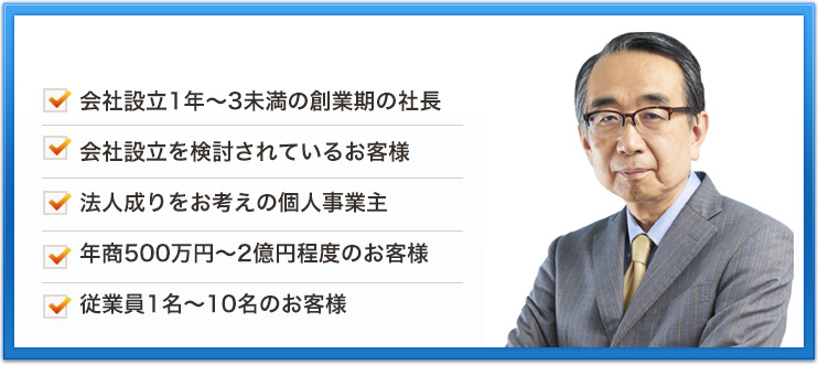 会社設立1年～3未満の創業期の社長会社設立を検討されているお客様法人成りをお考えの個人事業主年商500万円～2億円程度のお客様従業員1名～10名のお客様