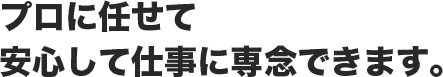 プロに任せて安心して仕事に専念できます。