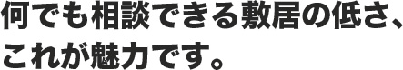 何でも相談できる敷居の低さ、これが魅力です。