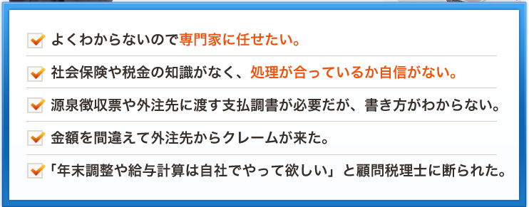 よくわからないので専門家に任せたい。社会保険や税金の知識がなく、処理が合っているか自信がない。源泉徴収票や外注先に渡す支払調書が必要だが、書き方がわからない。金額を間違えて外注先からクレームが来た。「年末調整や給与計算は自社でやって欲しい」と顧問税理士に断られた。