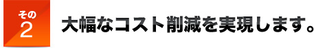 その２大幅なコスト削減を実現します。