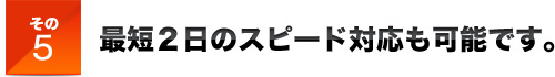 その５最短２日のスピード対応も可能です。