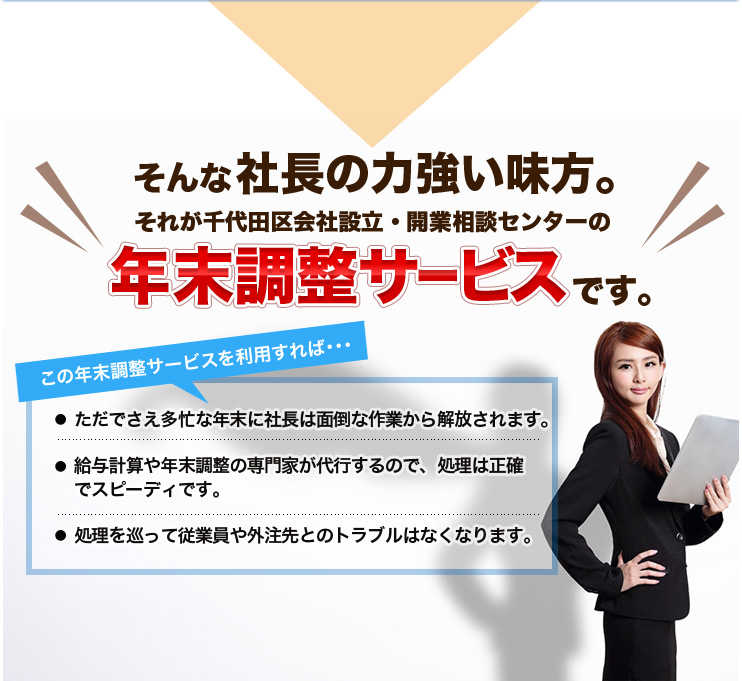 そんな社長の力強い味方。それが千代田区会社設立・開業相談センターの年末調整サービスです。この年末調整サービスを利用すれば･･･ただでさえ多忙な年末に社長は面倒な作業から解放されます。給与計算や年末調整の専門家が代行するので、処理は正確でスピーディです。処理を巡って従業員や外注先とのトラブルはなくなります。