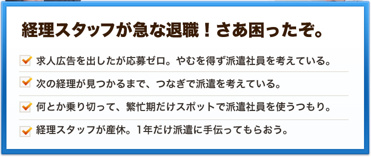 経理スタッフが急な退職！さあ困ったぞ。求人広告を出したが応募ゼロ。やむを得ず派遣社員を考えている。次の経理が見つかるまで、つなぎで派遣を考えている。何とか乗り切って、繁忙期だけスポットで派遣社員を使うつもり。経理スタッフが産休。1年だけ派遣に手伝ってもらおう。