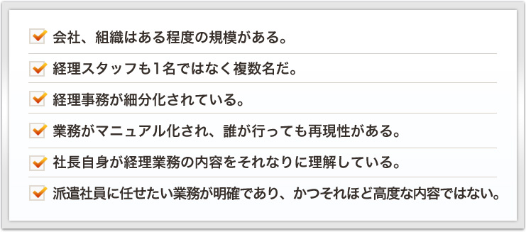 会社、組織はある程度の規模がある。経理スタッフも1名ではなく複数名だ。経理事務が細分化されている。業務がマニュアル化され、誰が行っても再現性がある。社長自身が経理業務の内容をそれなりに理解している。派遣社員に任せたい業務が明確であり、かつそれほど高度な内容ではない。
