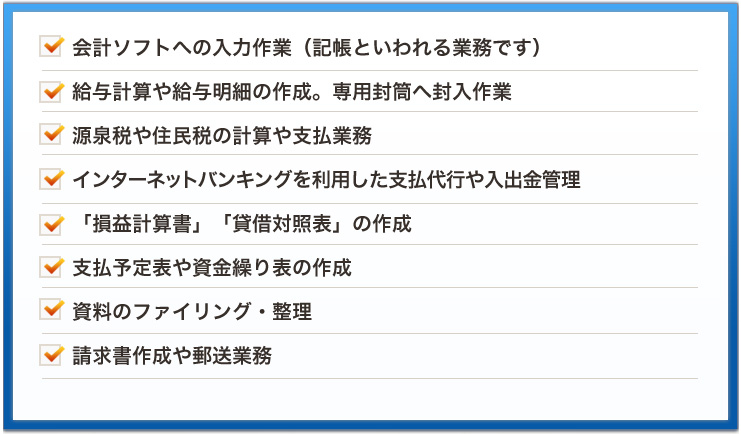 会計ソフトへの入力作業（記帳といわれる業務です）給与計算や給与明細の作成。専用封筒へ封入作業源泉税や住民税の計算や支払業務インターネットバンキングを利用した支払代行や入出金管理「損益計算書」「貸借対照表」の作成支払予定表や資金繰り表の作成資料のファイリング・整理請求書作成や郵送業務