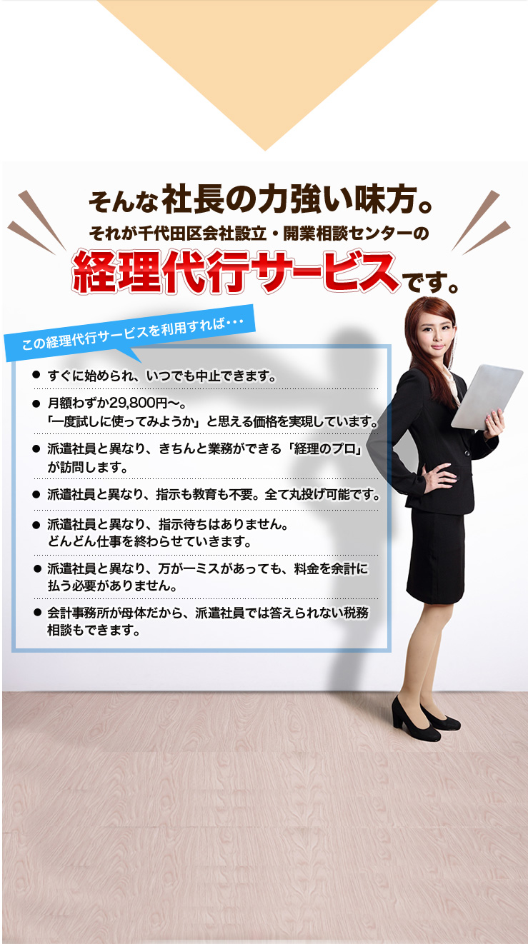 そんな社長の力強い味方。それが千代田区会社設立・開業相談センターの経理代行サービスです。この経理代行サービスを利用すれば･･･すぐに始められ、いつでも中止できます。月額わずか29,800円～。「一度試しに使ってみようか」と思える価格を実現しています。派遣社員と異なり、きちんと業務ができる「経理のプロ」が訪問します。派遣社員と異なり、指示も教育も不要。全て丸投げ可能です。派遣社員と異なり、指示待ちはありません。どんどん仕事を終わらせていきます。派遣社員と異なり、万が一ミスがあっても、料金を余計に払う必要がありません。会計事務所が母体だから、派遣社員では答えられない税務相談もできます。