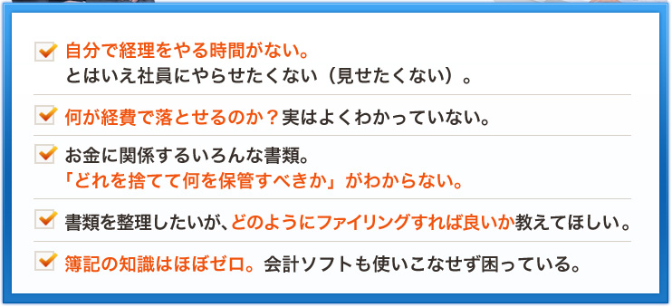 自分で経理をやる時間がない。とはいえ社員にやらせたくない（見せたくない）。何が経費で落とせるのか？実はよくわかっていない。お金に関係するいろんな書類。「どれを捨てて何を保管すべきか」がわからない。書類を整理したいが、どのようにファイリングすれば良いか教えてほしい。簿記の知識はほぼゼロ。会計ソフトも使いこなせず困っている。