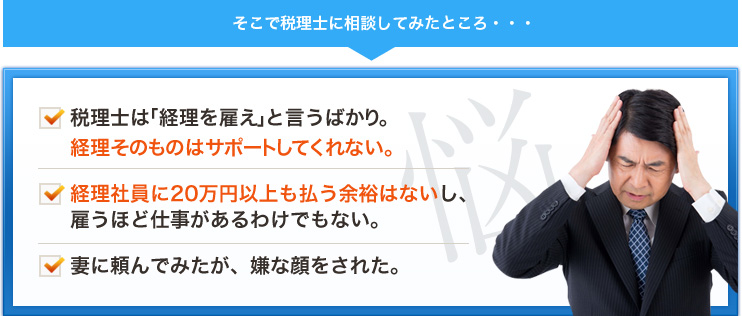 そこで税理士に相談してみたところ・・・税理士は「経理を雇え」と言うばかり。経理そのものはサポートしてくれない。経理社員に20万円以上も払う余裕はないし、雇うほど仕事があるわけでもない。妻に頼んでみたが、嫌な顔をされた。