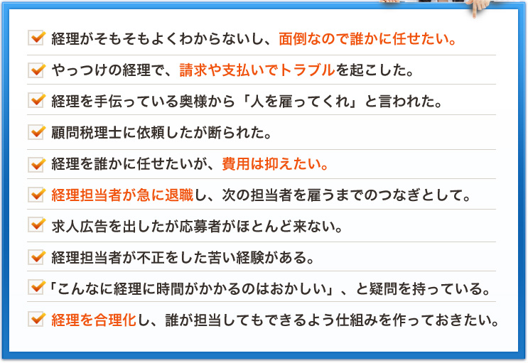 経理がそもそもよくわからないし、面倒なので誰かに任せたい。やっつけの経理で、請求や支払いでトラブルを起こした。経理を手伝っている奥様から「人を雇ってくれ」と言われた。顧問税理士に依頼したが断られた。経理を誰かに任せたいが、費用は抑えたい。経理担当者が急に退職し、次の担当者を雇うまでのつなぎとして。求人広告を出したが応募者がほとんど来ない。経理担当者が不正をした苦い経験がある。「こんなに経理に時間がかかるのはおかしい」、と疑問を持っている。経理を合理化し、誰が担当してもできるよう仕組みを作っておきたい。