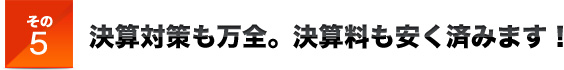 その５決算対策も万全。決算料も安く済みます！