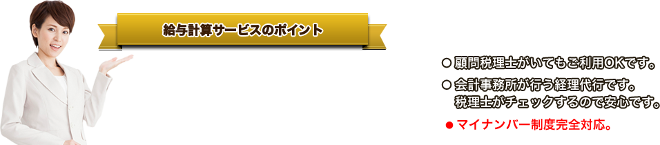 給与計算サービスのポイント ●「創業期の企業」に特化した給与計算サービスです。●少人数での運用に適しています。●今月から開始でき、いつでも中止できます。●顧問税理士がいてもご利用OKです。●会計事務所が行う経理代行です。税理士がチェックするので安心です。●マイナンバー制度完全対応。