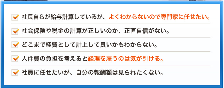 社長自らが給与計算しているが、よくわからないので専門家に任せたい。社会保険や税金の計算が正しいのか、正直自信がない。どこまで経費として計上して良いかもわからない。人件費の負担を考えると経理を雇うのは気が引ける。社員に任せたいが、自分の報酬額は見られたくない。