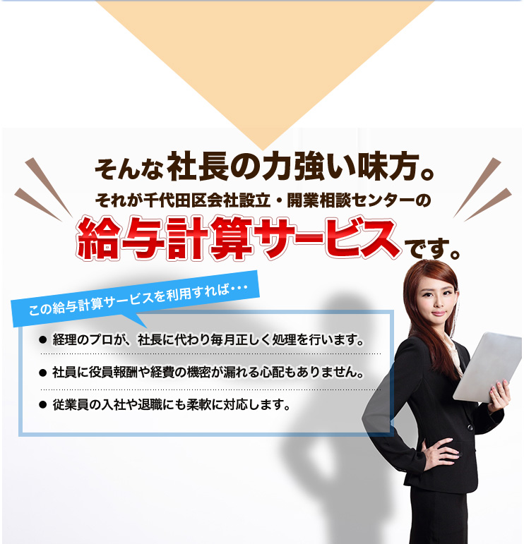 そんな社長の力強い味方。それが千代田区会社設立・開業相談センターの給与計算サービスです。この給与計算サービスを利用すれば･･･経理のプロが、社長に代わり毎月正しく処理を行います。社員に役員報酬や経費の機密が漏れる心配もありません。従業員の入社や退職にも柔軟に対応します。