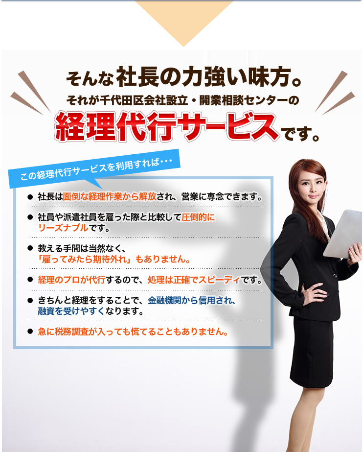 そんな社長の力強い味方。それが千代田区会社設立・開業相談センターの経理代行サービスです。この経理代行サービスを利用すれば･･･社長は面倒な経理作業から解放され、営業に専念できます。社員や派遣社員を雇った際と比較して圧倒的にリーズナブルです。教える手間は当然なく、「雇ってみたら期待外れ」もありません。経理のプロが代行するので、処理は正確でスピーディです。きちんと経理をすることで、金融機関から信用され、融資を受けやすくなります。急に税務調査が入っても慌てることもありません。