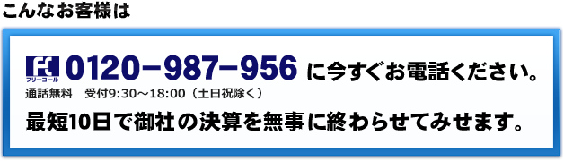 こんなお客様は０１２０－９８７－９５６に今すぐお電話ください。通話無料　受付9:30～18:00（土日祝除く）最短１０日で御社の決算を無事に終わらせてみせます。