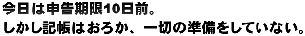 今日は申告期限10日前。しかし記帳はおろか、一切の準備をしていない。