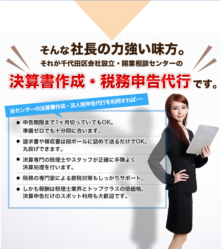 そんな社長の力強い味方。それが千代田区会社設立・開業相談センターの決算書作成・税務申告代行です。当センターの決算書作成・法人税申告代行を利用すれば･･･申告期限まで1ヶ月切っていてもOK。準備ゼロでも十分間に合います。 請求書や領収書は段ボールに詰めて送るだけでOK。丸投げできます。決算専門の税理士やスタッフが正確に手際よく決算処理を行います。税務の専門家による節税対策もしっかりサポート。しかも報酬は税理士業界とトップクラスの低価格。決算申告だけのスポット利用も大歓迎です。