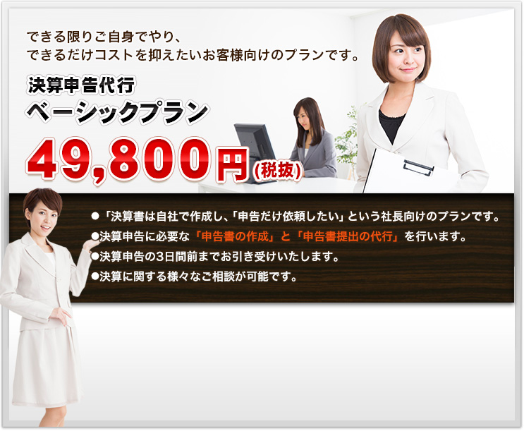 できる限りご自身でやり、できるだけコストを抑えたいお客様向けのプランです。決算申告代行ベーシックプラン４９，８００円(税抜)● 「決算書は自社で作成し、「申告だけ依頼したい」という社長向けのプランです。● 決算申告に必要な「申告書の作成」と「申告書提出の代行」を行います。● 決算申告の3日間前までお引き受けいたします。● 決算に関する様々なご相談が可能です。