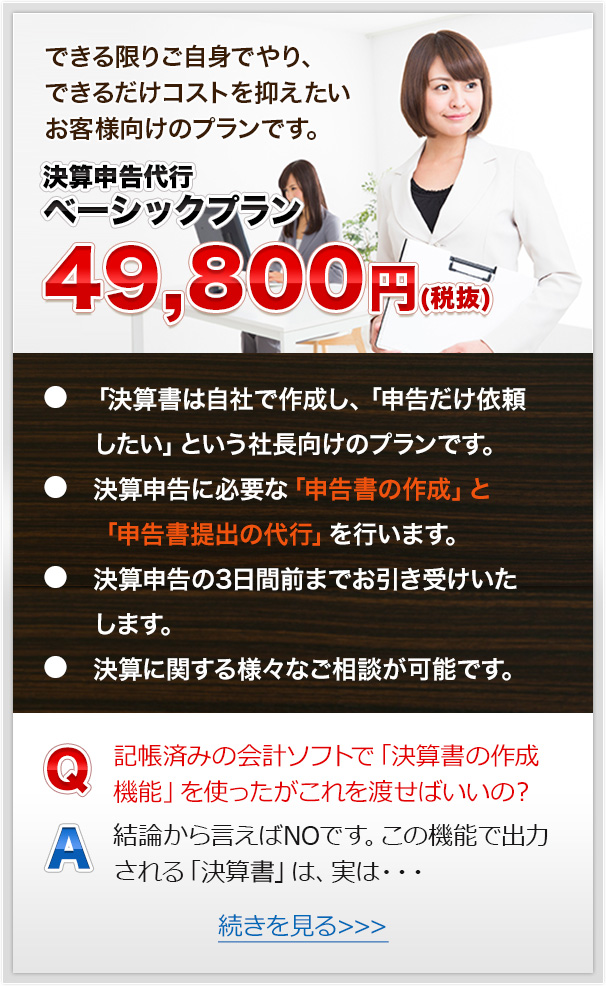 できる限りご自身でやり、できるだけコストを抑えたいお客様向けのプランです。決算申告代行ベーシックプラン４９，８００円(税抜)● 「決算書は自社で作成し、「申告だけ依頼したい」という社長向けのプランです。● 決算申告に必要な「申告書の作成」と「申告書提出の代行」を行います。● 決算申告の3日間前までお引き受けいたします。● 決算に関する様々なご相談が可能です。