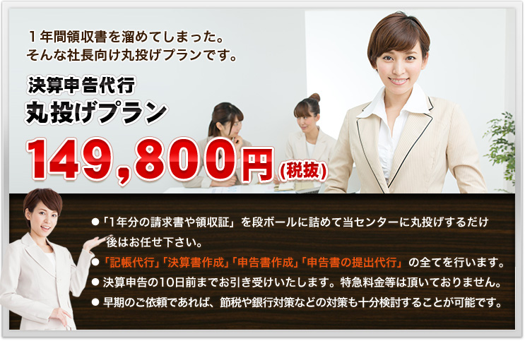 １年間領収書を溜めてしまった。そんな社長向け丸投げプランです。決算申告代行丸投げプラン１４９，８００円(税抜)●「1年分の請求書や領収証」を段ボールに詰めて当センターに丸投げするだけ    後はお任せ下さい。● 「記帳代行」「決算書作成」「申告書作成」「申告書の提出代行」の全てを行います。●   決算申告の10日前までお引き受けいたします。特急料金等は頂いておりません。●   早期のご依頼であれば、節税や銀行対策などの対策も十分検討することが可能です。